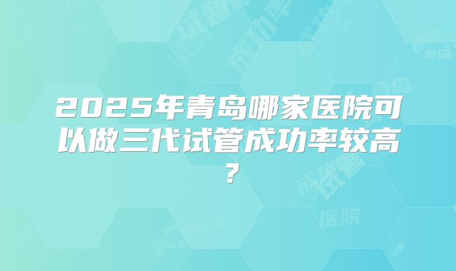 2025年青岛哪家医院可以做三代试管成功率较高？