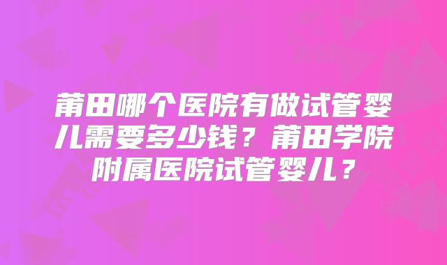 莆田哪个医院有做试管婴儿需要多少钱？莆田学院附属医院试管婴儿？