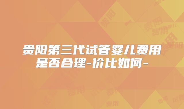 贵阳第三代试管婴儿费用是否合理-价比如何-