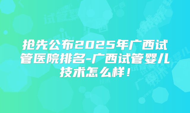 抢先公布2025年广西试管医院排名-广西试管婴儿技术怎么样!
