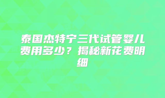 泰国杰特宁三代试管婴儿费用多少？揭秘新花费明细
