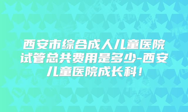 西安市综合成人儿童医院试管总共费用是多少-西安儿童医院成长科!