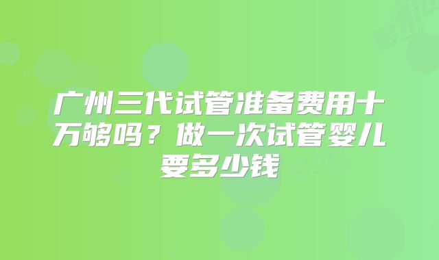 广州三代试管准备费用十万够吗？做一次试管婴儿要多少钱