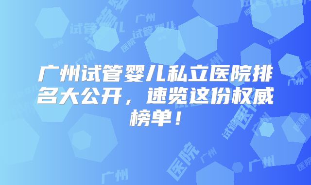 广州试管婴儿私立医院排名大公开,速览这份权威榜单!