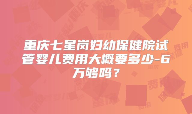 重庆七星岗妇幼保健院试管婴儿费用大概要多少-6万够吗？