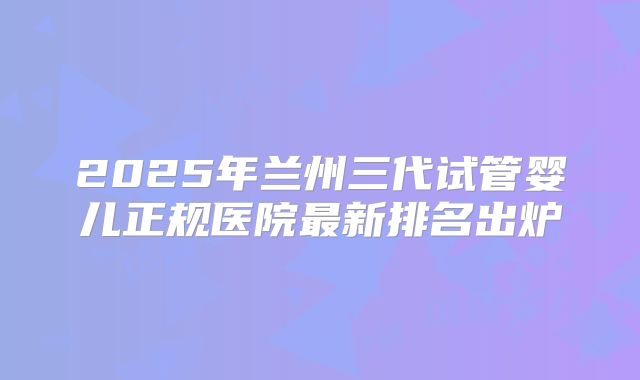 2025年兰州三代试管婴儿正规医院最新排名出炉
