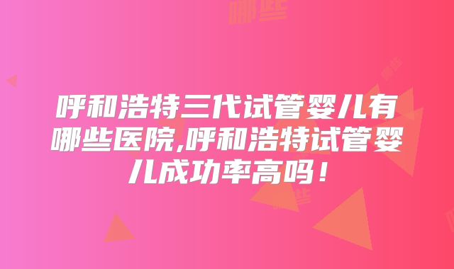 呼和浩特三代试管婴儿有哪些医院,呼和浩特试管婴儿成功率高吗！