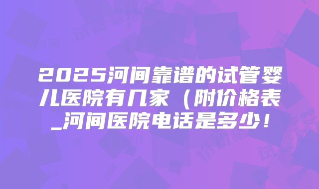 2025河间靠谱的试管婴儿医院有几家（附价格表_河间医院电话是多少！