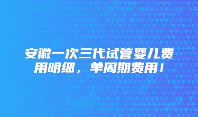 安徽一次三代试管婴儿费用明细，单周期费用！