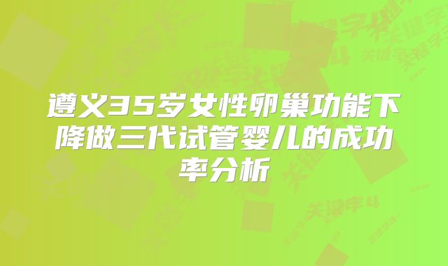 遵义35岁女性卵巢功能下降做三代试管婴儿的成功率分析