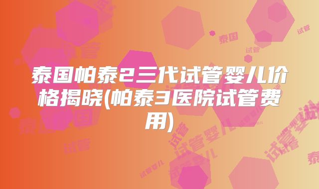 泰国帕泰2三代试管婴儿价格揭晓(帕泰3医院试管费用)
