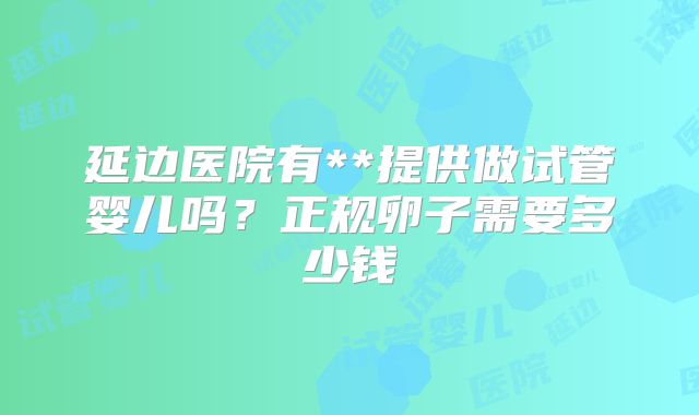 延边医院有**提供做试管婴儿吗？正规卵子需要多少钱