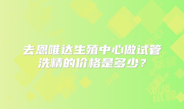 去恩唯达生殖中心做试管洗精的价格是多少?