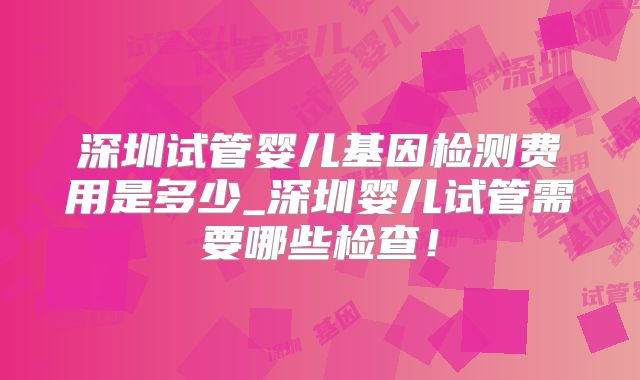 深圳试管婴儿基因检测费用是多少_深圳婴儿试管需要哪些检查！