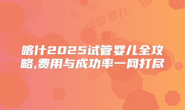 喀什2025试管婴儿全攻略,费用与成功率一网打尽