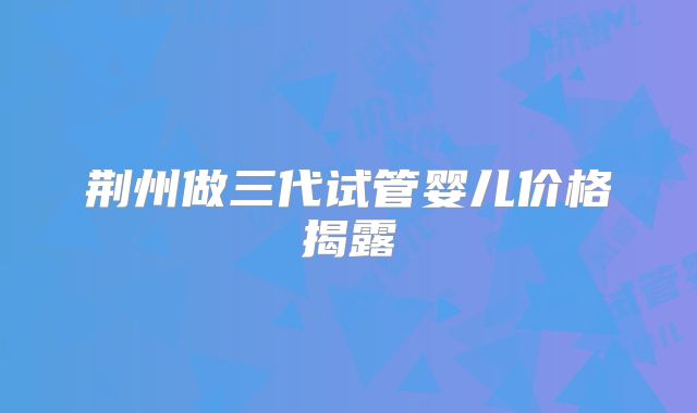 荆州做三代试管婴儿价格揭露