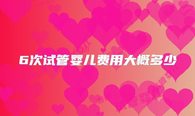 6次试管婴儿费用大概多少
