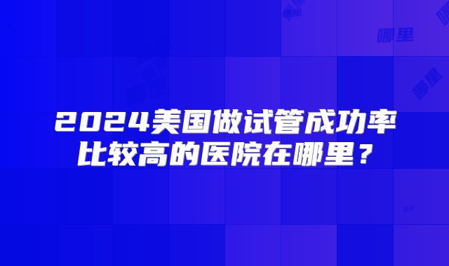 2024美国做试管成功率比较高的医院在哪里?
