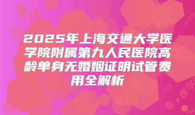 2025年上海交通大学医学院附属第九人民医院高龄单身无婚姻证明试管费用全解析