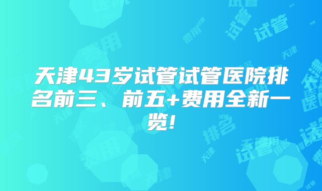 天津43岁试管试管医院排名前三、前五+费用全新一览!