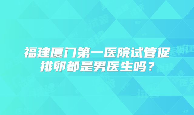 福建厦门第一医院试管促排卵都是男医生吗？