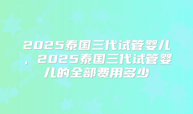 2025泰国三代试管婴儿,2025泰国三代试管婴儿的全部费用多少