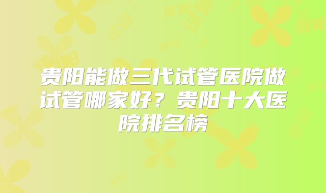 贵阳能做三代试管医院做试管哪家好?贵阳十大医院排名榜