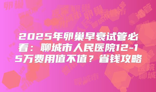 2025年卵巢早衰试管必看：聊城市人民医院12-15万费用值不值？省钱攻略