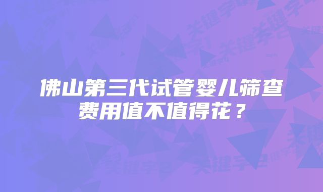 佛山第三代试管婴儿筛查费用值不值得花？