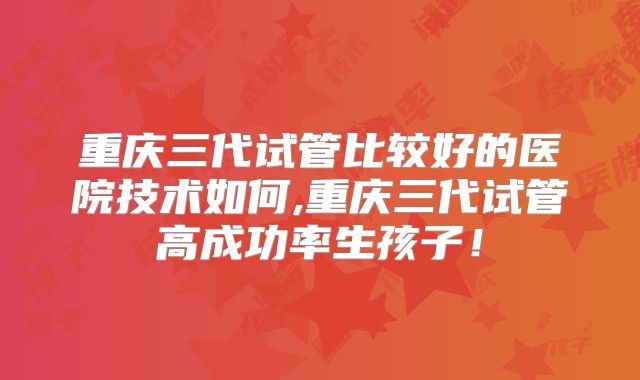 重庆三代试管比较好的医院技术如何,重庆三代试管高成功率生孩子！