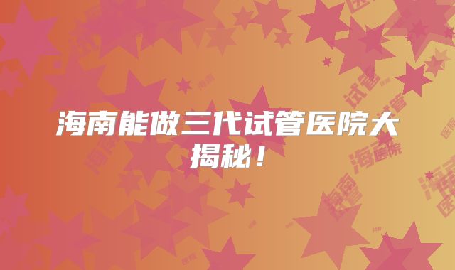 海南能做三代试管医院大揭秘!