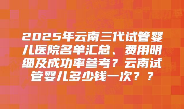 2025年云南三代试管婴儿医院名单汇总、费用明细及成功率参考？云南试管婴儿多少钱一次？？