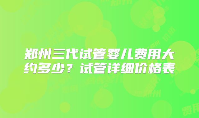 郑州三代试管婴儿费用大约多少？试管详细价格表