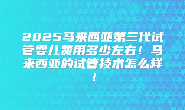 2025马来西亚第三代试管婴儿费用多少左右！马来西亚的试管技术怎么样！