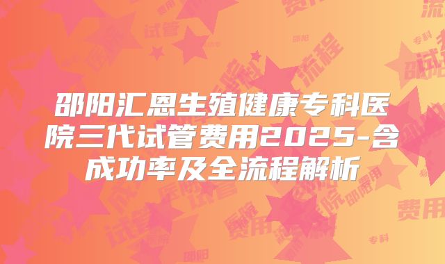 邵阳汇恩生殖健康专科医院三代试管费用2025-含成功率及全流程解析