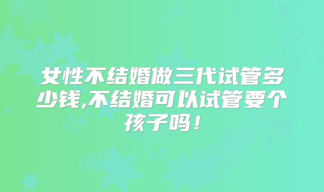 女性不结婚做三代试管多少钱,不结婚可以试管要个孩子吗！
