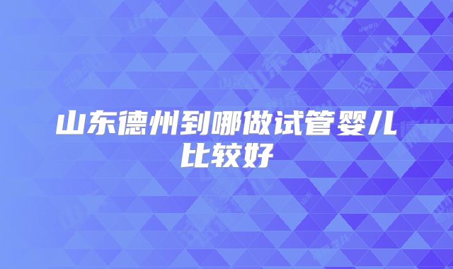 山东德州到哪做试管婴儿比较好