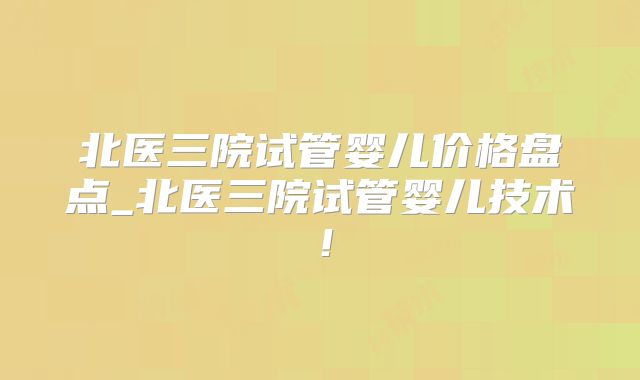 北医三院试管婴儿价格盘点_北医三院试管婴儿技术！