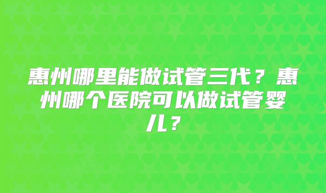惠州哪里能做试管三代?惠州哪个医院可以做试管婴儿?