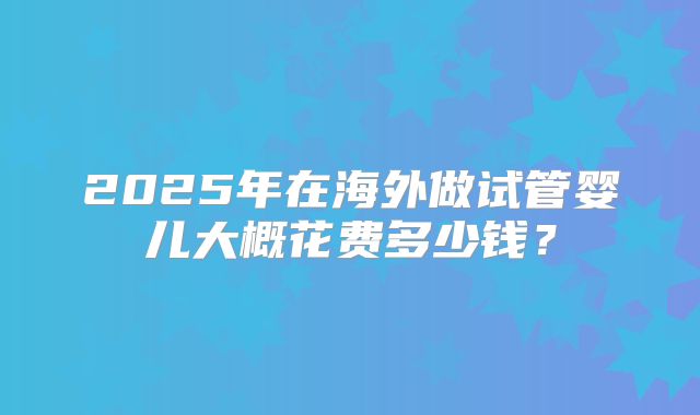 2025年在海外做试管婴儿大概花费多少钱？