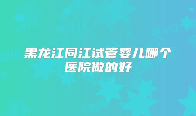 黑龙江同江试管婴儿哪个医院做的好