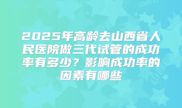 2025年高龄去山西省人民医院做三代试管的成功率有多少？影响成功率的因素有哪些