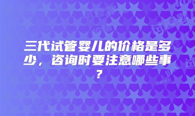 三代试管婴儿的价格是多少，咨询时要注意哪些事？