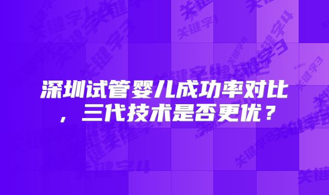 深圳试管婴儿成功率对比，三代技术是否更优？