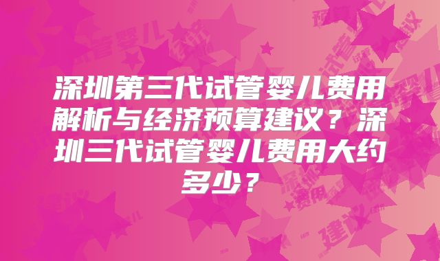 深圳第三代试管婴儿费用解析与经济预算建议？深圳三代试管婴儿费用大约多少？
