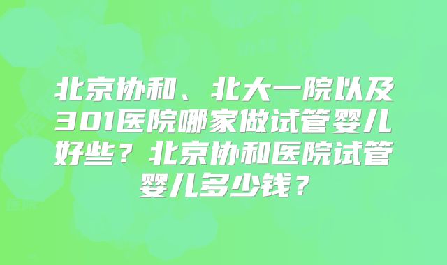 北京协和、北大一院以及301医院哪家做试管婴儿好些？北京协和医院试管婴儿多少钱？