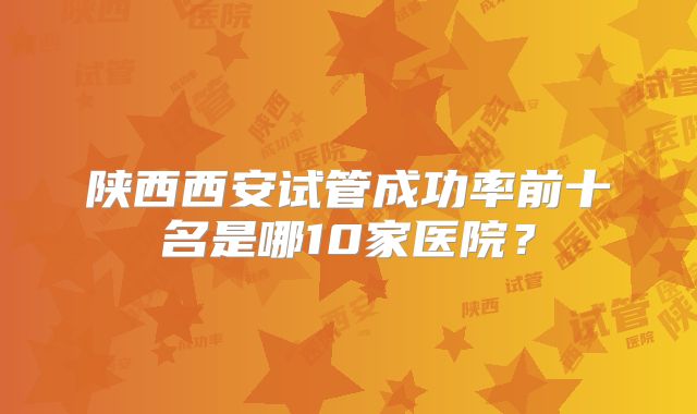 陕西西安试管成功率前十名是哪10家医院?
