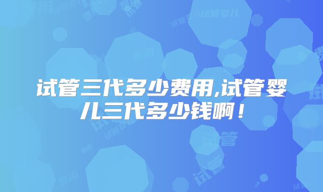 试管三代多少费用,试管婴儿三代多少钱啊！