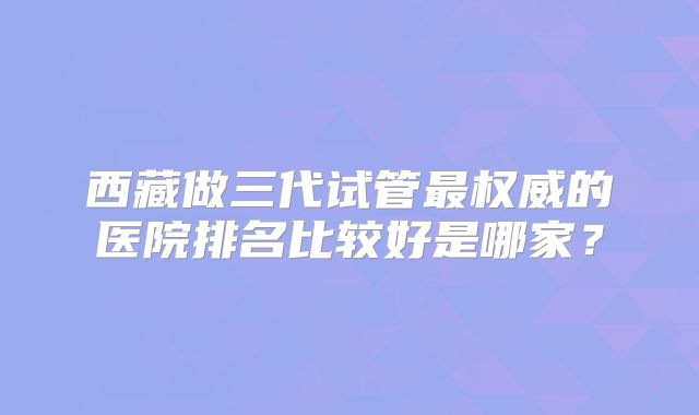 西藏做三代试管最权威的医院排名比较好是哪家？