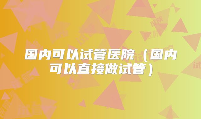 国内可以试管医院(国内可以直接做试管)